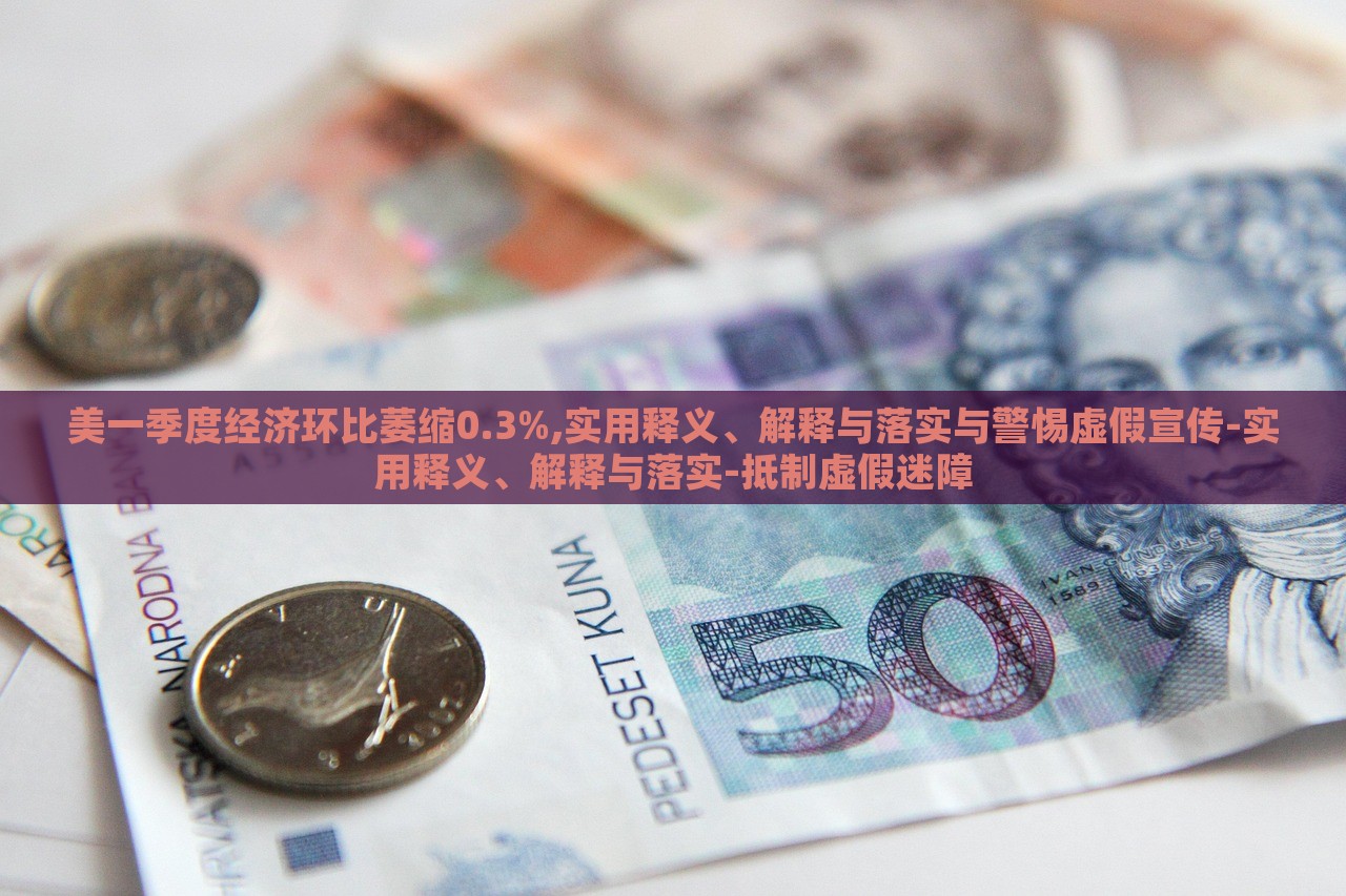 美一季度經(jīng)濟(jì)環(huán)比萎縮0.3%,實(shí)用釋義、解釋與落實(shí)與警惕虛假宣傳-實(shí)用釋義、解釋與落實(shí)-抵制虛假迷障 美一季度經(jīng)濟(jì)環(huán)比萎縮0.3%,實(shí)用釋義、解釋與落實(shí)與警惕虛假宣傳-實(shí)用釋義、解釋與落實(shí)-抵制虛假迷障