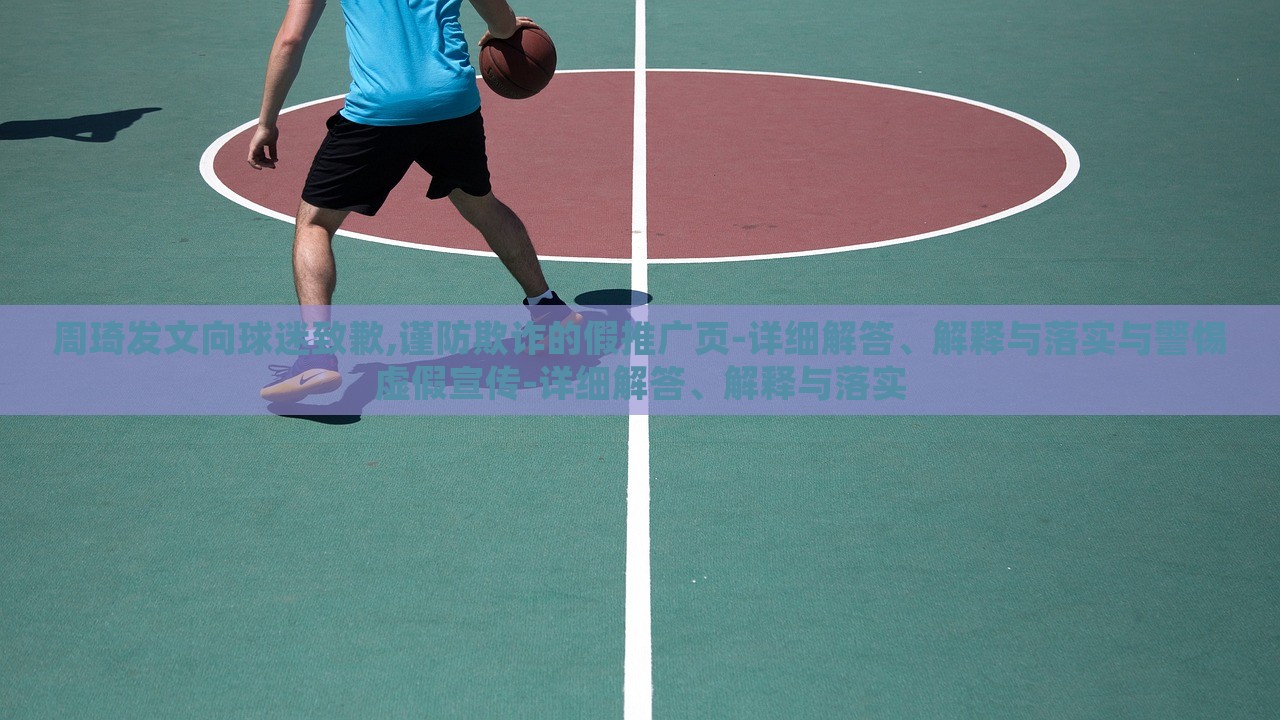 周琦發(fā)文向球迷致歉,謹防欺詐的假推廣頁-詳細解答、解釋與落實與警惕虛假宣傳-詳細解答、解釋與落實