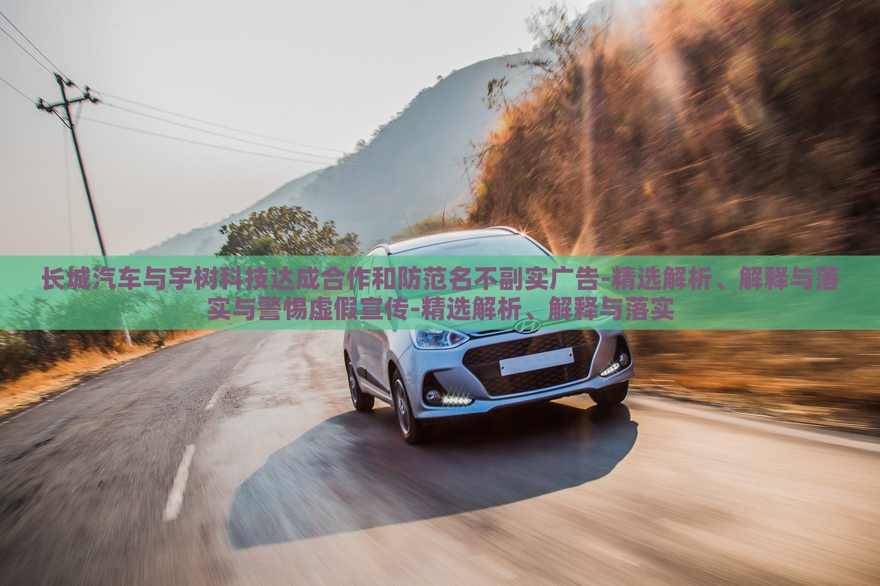 长城汽车与宇树科技达成合作和防范名不副实广告-精选解析、解释与落实与警惕虚假宣传-精选解析、解蔬菜、花卉、温室大棚技术的咨询释与落实