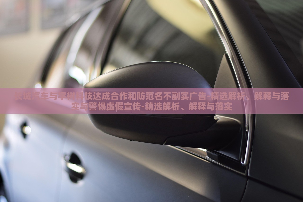長城汽車與宇樹科技達成合作和防范名不副實廣告-精選解析、解釋與落實與警惕虛假宣傳-精選解析、解釋與落實 長城汽車與宇樹科技達成合作和防范名不副實廣告-精選解析、解釋與落實與警惕虛假宣傳-精選解析、解釋與落實